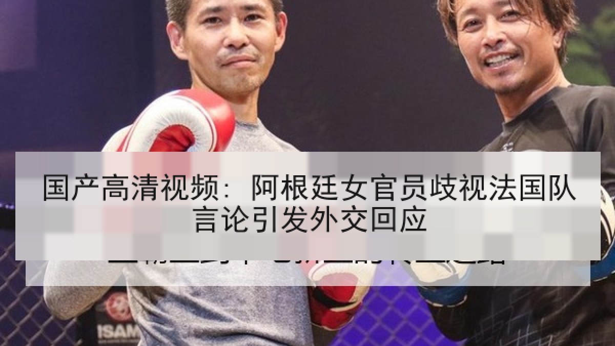 国产高清视频: 阿根廷女官员歧视法国队言论引发外交回应