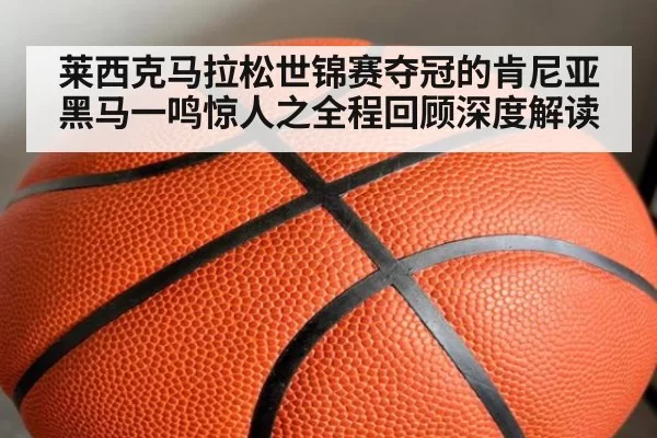 莱西克马拉松世锦赛夺冠的肯尼亚黑马一鸣惊人之全程回顾深度解读