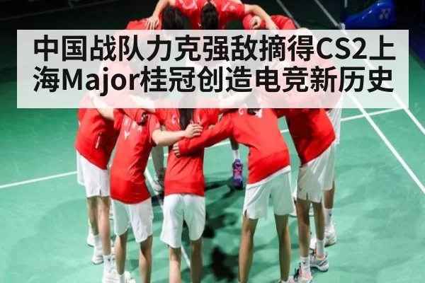 中国战队力克强敌摘得CS2上海Major桂冠创造电竞新历史
